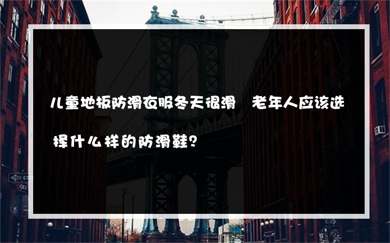 儿童地板防滑衣服冬天很滑 老年人应该选择什么样的防滑鞋？